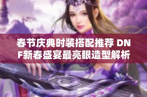 春节庆典时装搭配推荐 DNF新春盛宴最亮眼造型解析