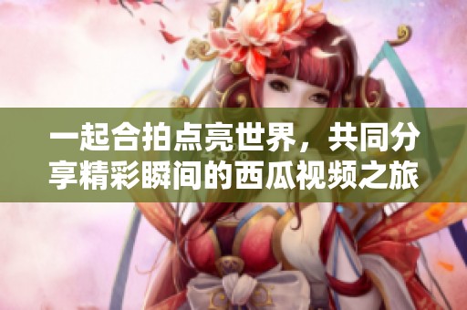一起合拍点亮世界，共同分享精彩瞬间的西瓜视频之旅