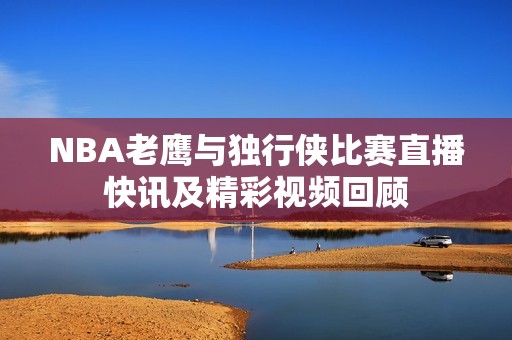 NBA老鹰与独行侠比赛直播快讯及精彩视频回顾