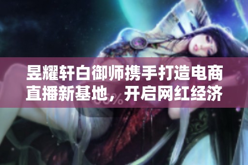 昱耀轩白御师携手打造电商直播新基地，开启网红经济新篇章