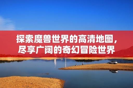 探索魔兽世界的高清地图，尽享广阔的奇幻冒险世界