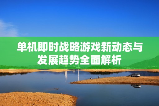 单机即时战略游戏新动态与发展趋势全面解析
