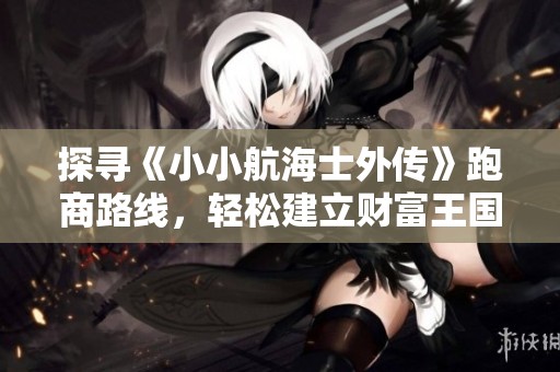 探寻《小小航海士外传》跑商路线，轻松建立财富王国的秘籍解析