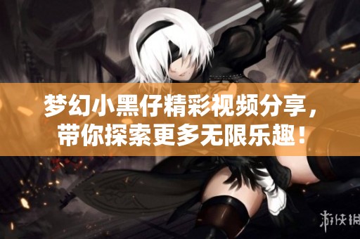 梦幻小黑仔精彩视频分享，带你探索更多无限乐趣！