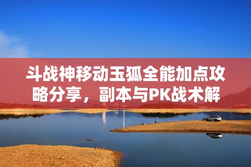 斗战神移动玉狐全能加点攻略分享，副本与PK战术解析
