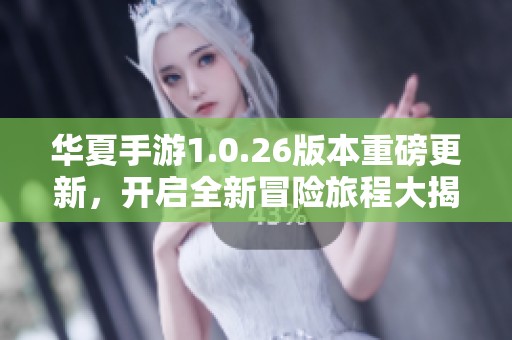 华夏手游1.0.26版本重磅更新，开启全新冒险旅程大揭秘