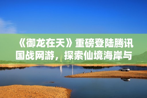 《御龙在天》重磅登陆腾讯国战网游，探索仙境海岸与烟台魅力
