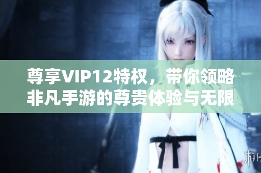 尊享VIP12特权，带你领略非凡手游的尊贵体验与无限乐趣