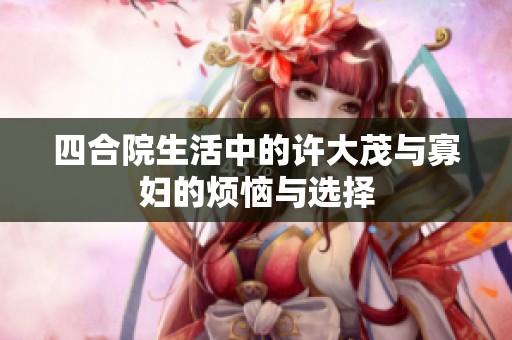四合院生活中的许大茂与寡妇的烦恼与选择