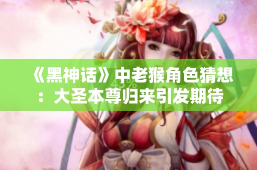 《黑神话》中老猴角色猜想：大圣本尊归来引发期待