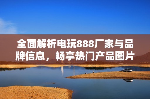 全面解析电玩888厂家与品牌信息，畅享热门产品图片与讨论热帖