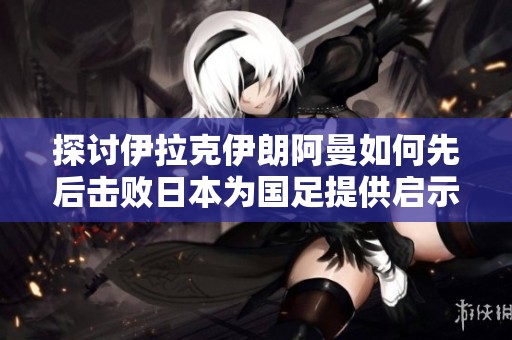探讨伊拉克伊朗阿曼如何先后击败日本为国足提供启示与希望