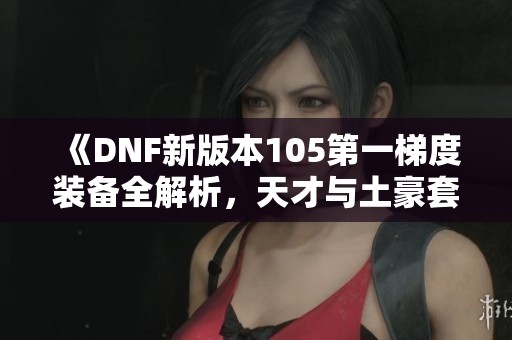 《DNF新版本105第一梯度装备全解析，天才与土豪套都能轻松搭配》