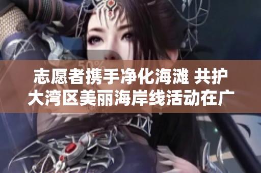 志愿者携手净化海滩 共护大湾区美丽海岸线活动在广州南沙举行