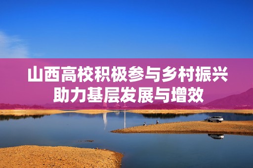 山西高校积极参与乡村振兴 助力基层发展与增效