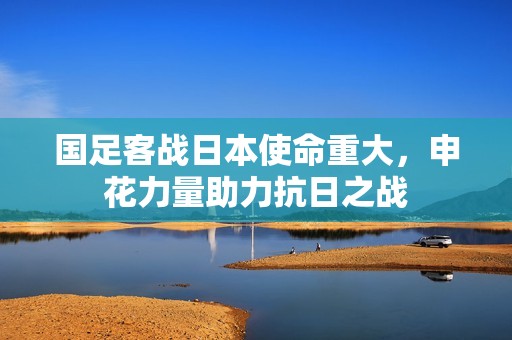 国足客战日本使命重大，申花力量助力抗日之战