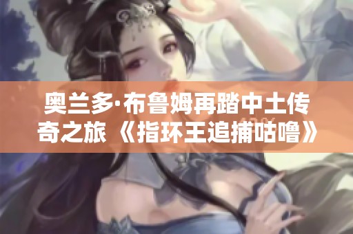 奥兰多·布鲁姆再踏中土传奇之旅 《指环王追捕咕噜》掀起热潮