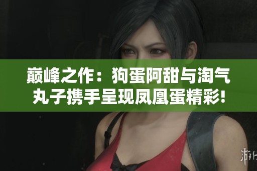巅峰之作：狗蛋阿甜与淘气丸子携手呈现凤凰蛋精彩!