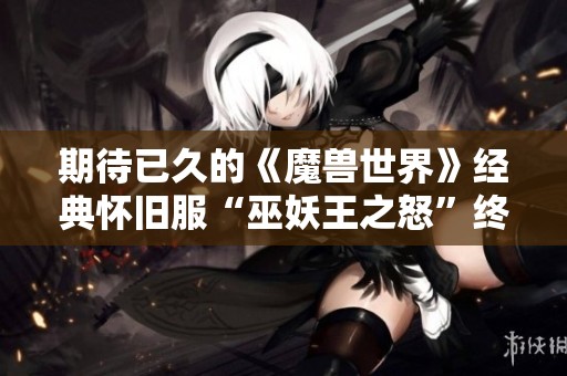 期待已久的《魔兽世界》经典怀旧服“巫妖王之怒”终将开启在即