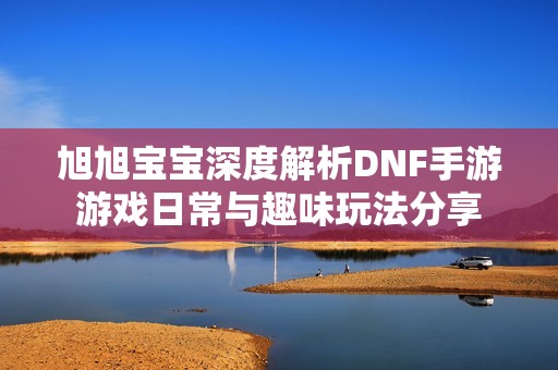 旭旭宝宝深度解析DNF手游游戏日常与趣味玩法分享