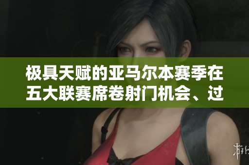 极具天赋的亚马尔本赛季在五大联赛席卷射门机会、过人与助攻记录