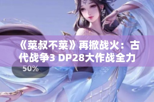 《菜叔不菜》再掀战火：古代战争3 DP28大作战全力出击！