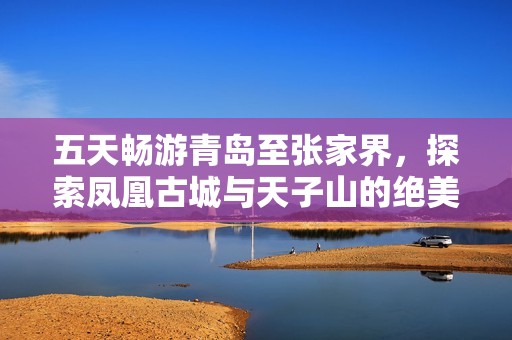 五天畅游青岛至张家界，探索凤凰古城与天子山的绝美旅程攻略