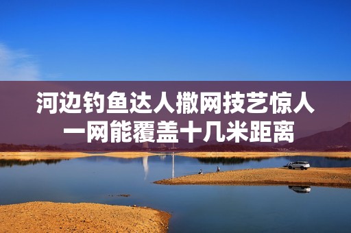 河边钓鱼达人撒网技艺惊人 一网能覆盖十几米距离
