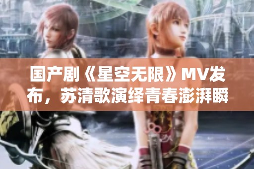 国产剧《星空无限》MV发布，苏清歌演绎青春澎湃瞬间