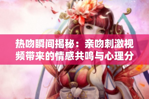 热吻瞬间揭秘：亲吻刺激视频带来的情感共鸣与心理分析