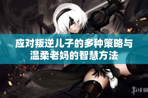 应对叛逆儿子的多种策略与温柔老妈的智慧方法