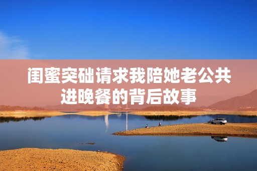 闺蜜突础请求我陪她老公共进晚餐的背后故事