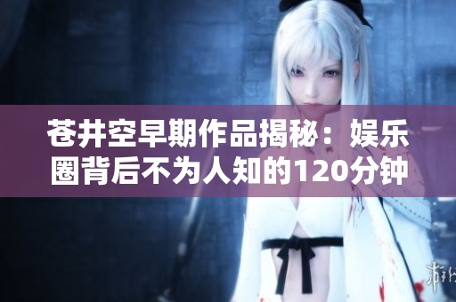 苍井空早期作品揭秘：娱乐圈背后不为人知的120分钟故事