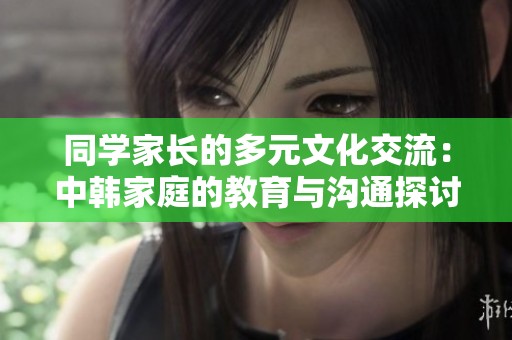 同学家长的多元文化交流：中韩家庭的教育与沟通探讨