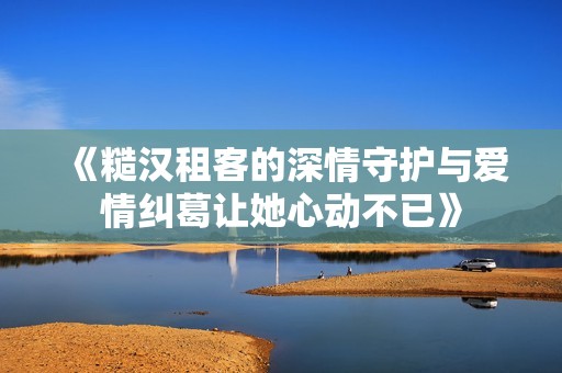 《糙汉租客的深情守护与爱情纠葛让她心动不已》