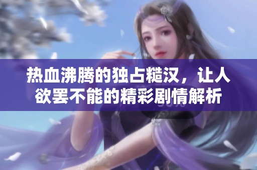 热血沸腾的独占糙汉，让人欲罢不能的精彩剧情解析