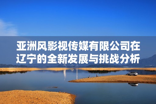 亚洲风影视传媒有限公司在辽宁的全新发展与挑战分析