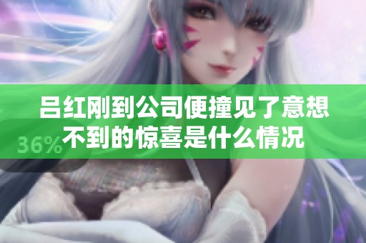 吕红刚到公司便撞见了意想不到的惊喜是什么情况