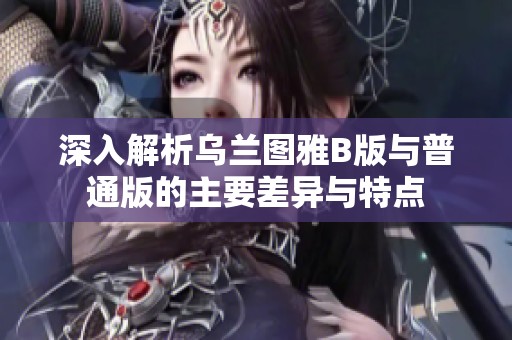 深入解析乌兰图雅B版与普通版的主要差异与特点