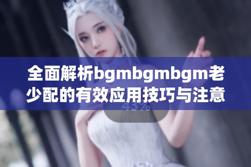 全面解析bgmbgmbgm老少配的有效应用技巧与注意事项