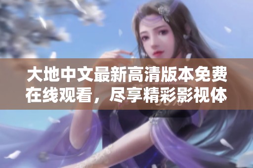 大地中文最新高清版本免费在线观看，尽享精彩影视体验