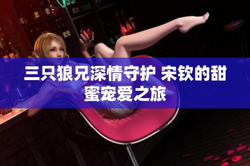 三只狼兄深情守护 宋钦的甜蜜宠爱之旅
