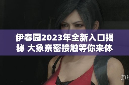 伊春园2023年全新入口揭秘 大象亲密接触等你来体验