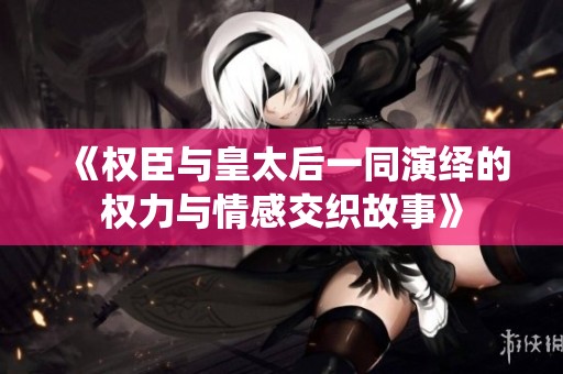 《权臣与皇太后一同演绎的权力与情感交织故事》