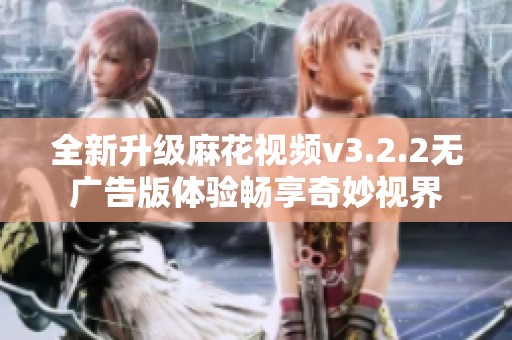 全新升级麻花视频v3.2.2无广告版体验畅享奇妙视界