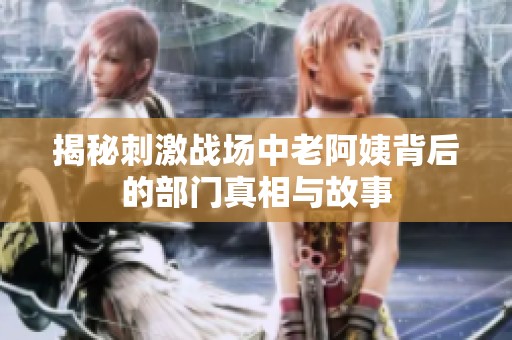 揭秘刺激战场中老阿姨背后的部门真相与故事