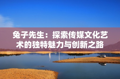 兔子先生：探索传媒文化艺术的独特魅力与创新之路