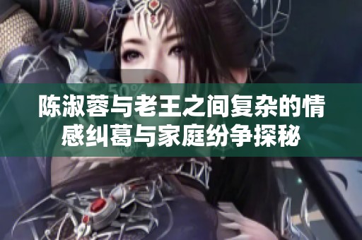 陈淑蓉与老王之间复杂的情感纠葛与家庭纷争探秘