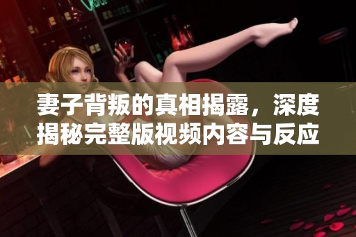 妻子背叛的真相揭露，深度揭秘完整版视频内容与反应