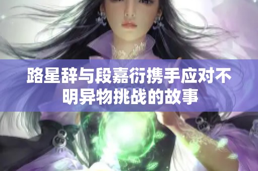 路星辞与段嘉衍携手应对不明异物挑战的故事